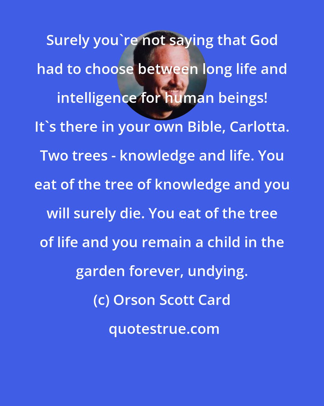 Orson Scott Card: Surely you're not saying that God had to choose between long life and intelligence for human beings! It's there in your own Bible, Carlotta. Two trees - knowledge and life. You eat of the tree of knowledge and you will surely die. You eat of the tree of life and you remain a child in the garden forever, undying.
