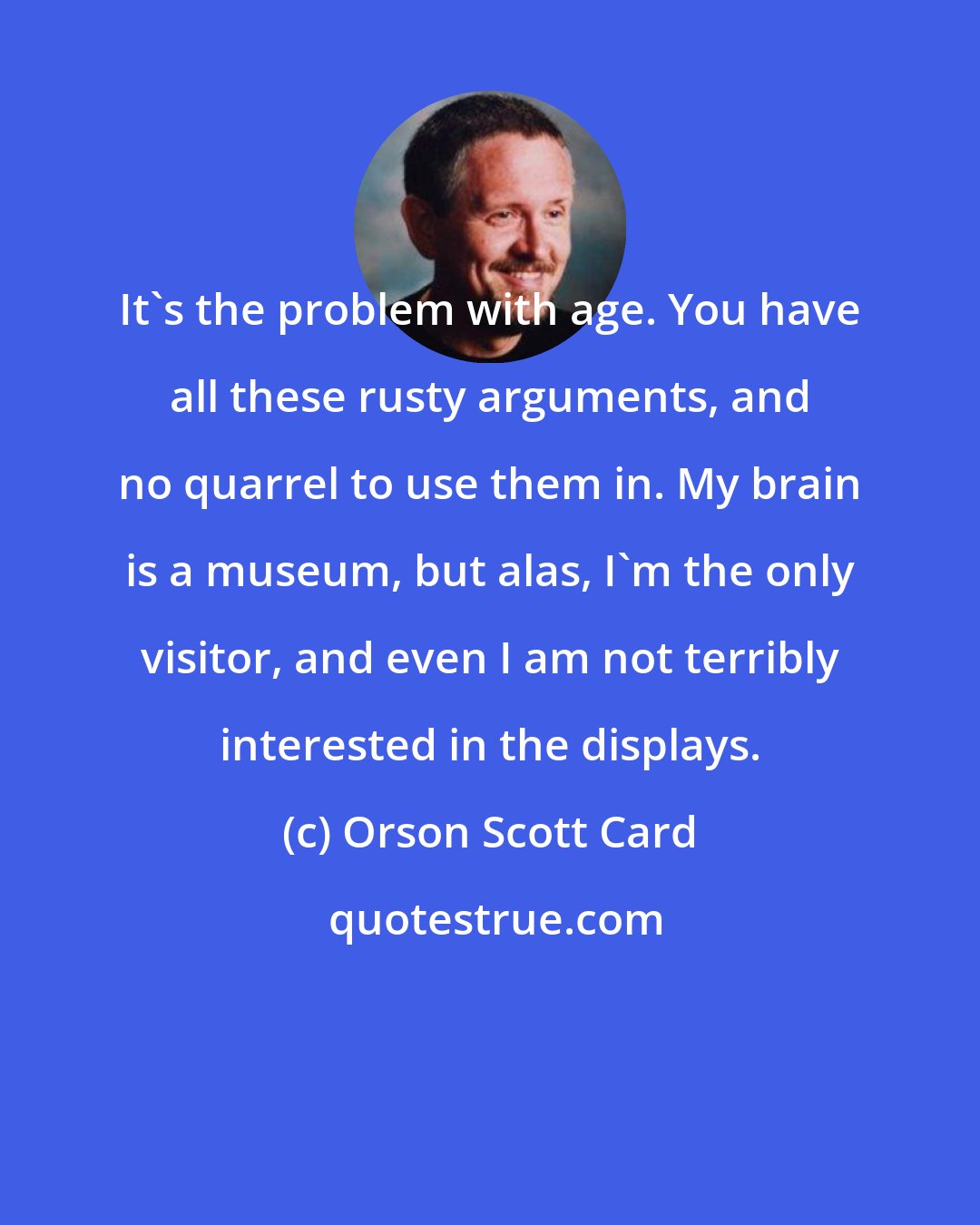 Orson Scott Card: It's the problem with age. You have all these rusty arguments, and no quarrel to use them in. My brain is a museum, but alas, I'm the only visitor, and even I am not terribly interested in the displays.