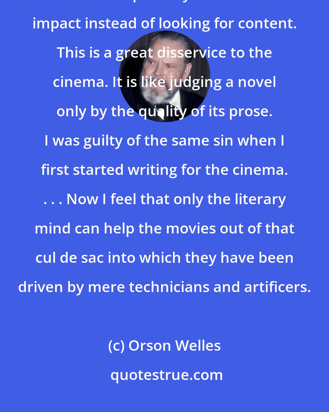 Orson Welles: . . . you [film critics] always overstress the value of images. You judge films in the first place by their visual impact instead of looking for content. This is a great disservice to the cinema. It is like judging a novel only by the quality of its prose. I was guilty of the same sin when I first started writing for the cinema. . . . Now I feel that only the literary mind can help the movies out of that cul de sac into which they have been driven by mere technicians and artificers.