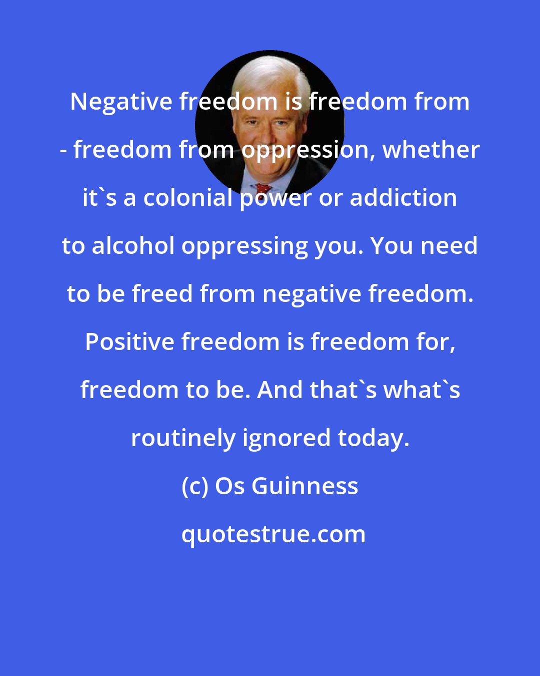 Os Guinness: Negative freedom is freedom from - freedom from oppression, whether it's a colonial power or addiction to alcohol oppressing you. You need to be freed from negative freedom. Positive freedom is freedom for, freedom to be. And that's what's routinely ignored today.