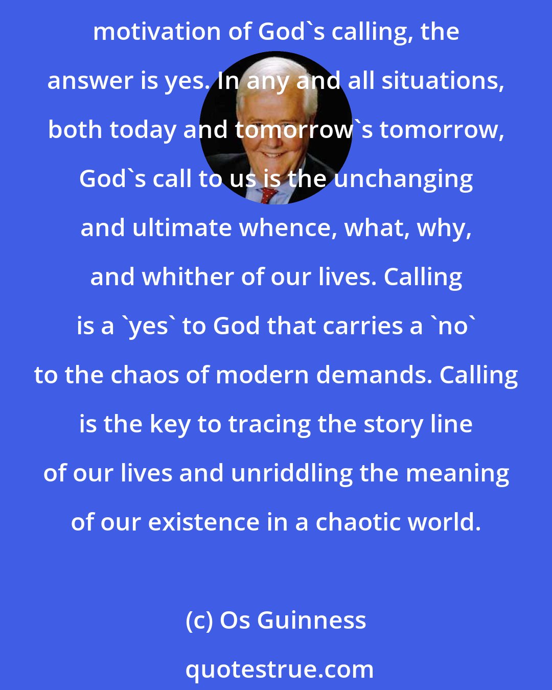 Os Guinness: We are not wise enough, pure enough, or strong enough to aim and sustain such a single motive over a lifetime. That way lies fanaticism or failure. But if the single motive is the master motivation of God's calling, the answer is yes. In any and all situations, both today and tomorrow's tomorrow, God's call to us is the unchanging and ultimate whence, what, why, and whither of our lives. Calling is a 'yes' to God that carries a 'no' to the chaos of modern demands. Calling is the key to tracing the story line of our lives and unriddling the meaning of our existence in a chaotic world.