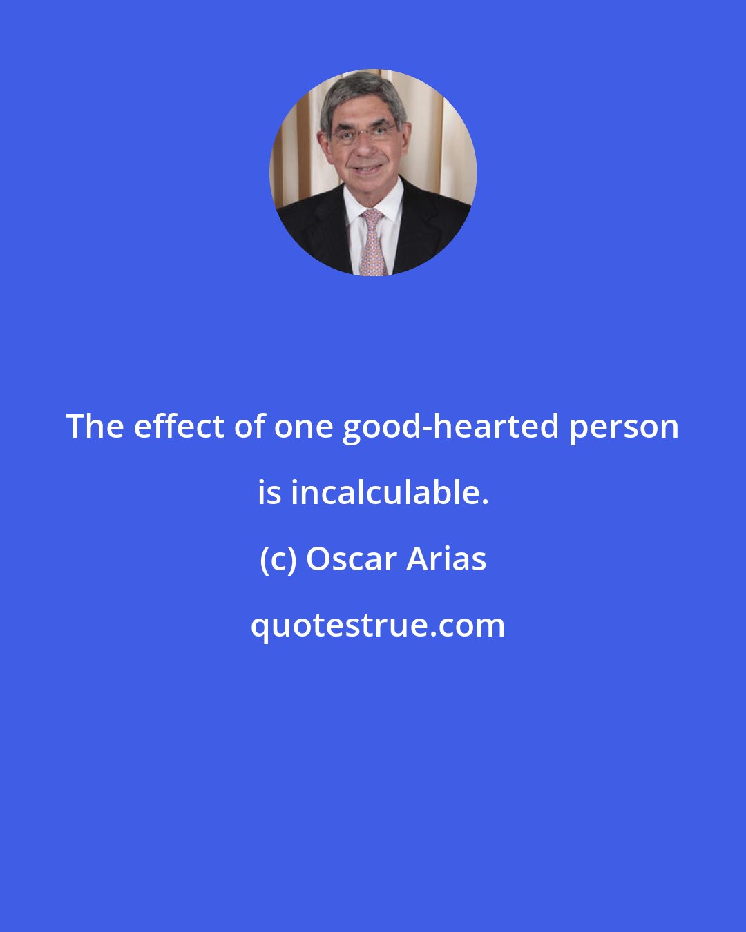 Oscar Arias: The effect of one good-hearted person is incalculable.