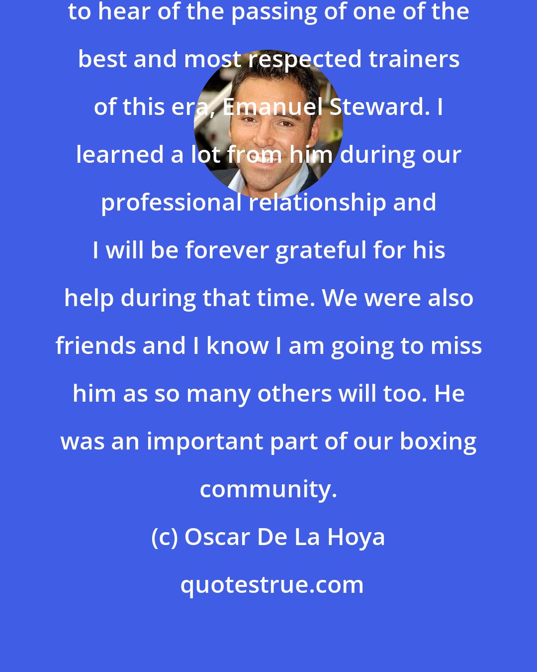 Oscar De La Hoya: It brings me great grief and sadness to hear of the passing of one of the best and most respected trainers of this era, Emanuel Steward. I learned a lot from him during our professional relationship and I will be forever grateful for his help during that time. We were also friends and I know I am going to miss him as so many others will too. He was an important part of our boxing community.