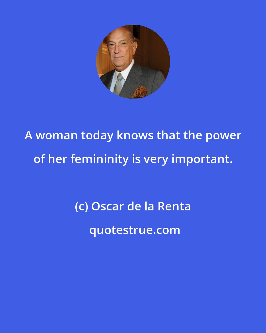 Oscar de la Renta: A woman today knows that the power of her femininity is very important.
