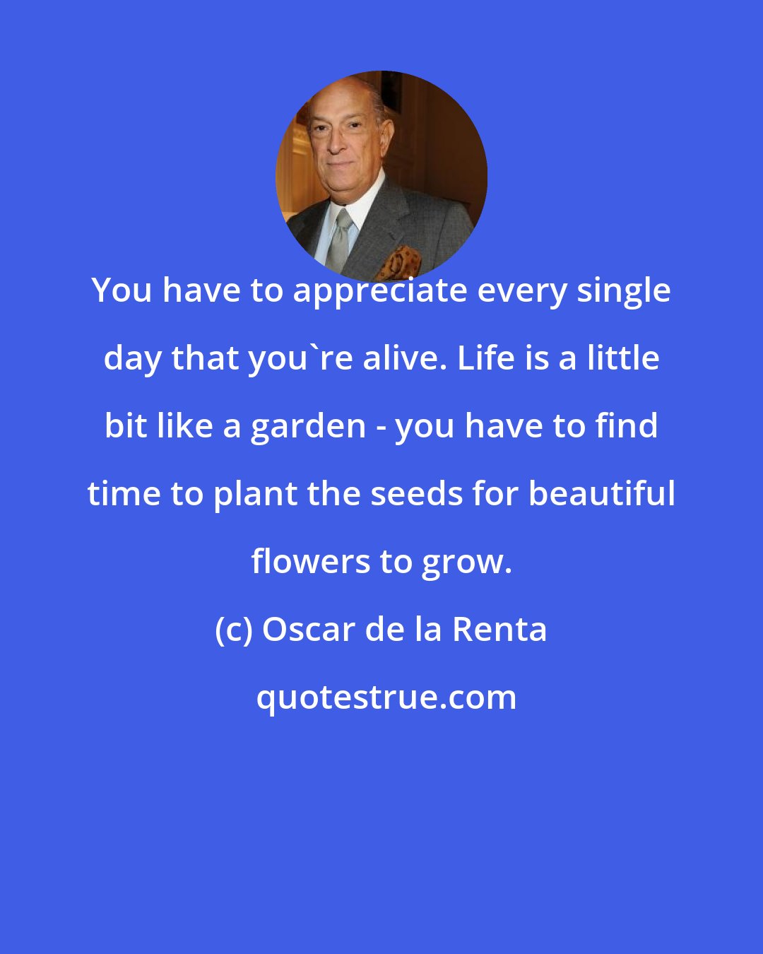 Oscar de la Renta: You have to appreciate every single day that you're alive. Life is a little bit like a garden - you have to find time to plant the seeds for beautiful flowers to grow.