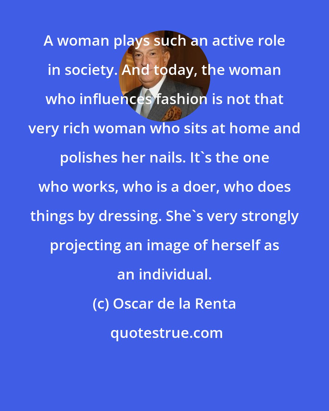 Oscar de la Renta: A woman plays such an active role in society. And today, the woman who influences fashion is not that very rich woman who sits at home and polishes her nails. It's the one who works, who is a doer, who does things by dressing. She's very strongly projecting an image of herself as an individual.