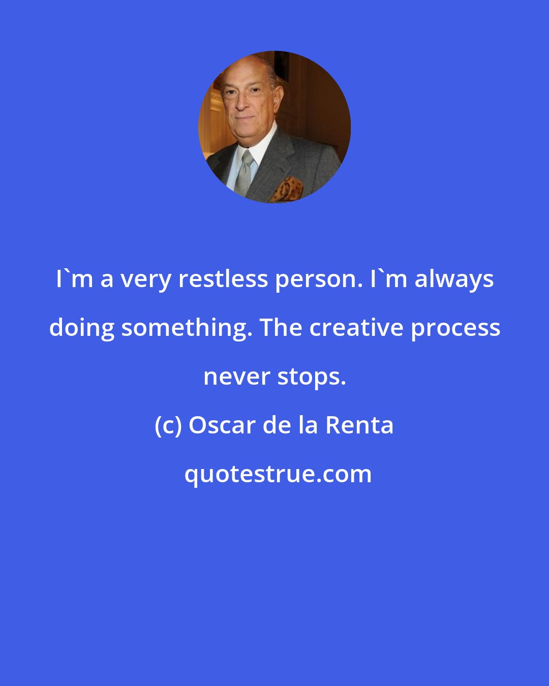 Oscar de la Renta: I'm a very restless person. I'm always doing something. The creative process never stops.