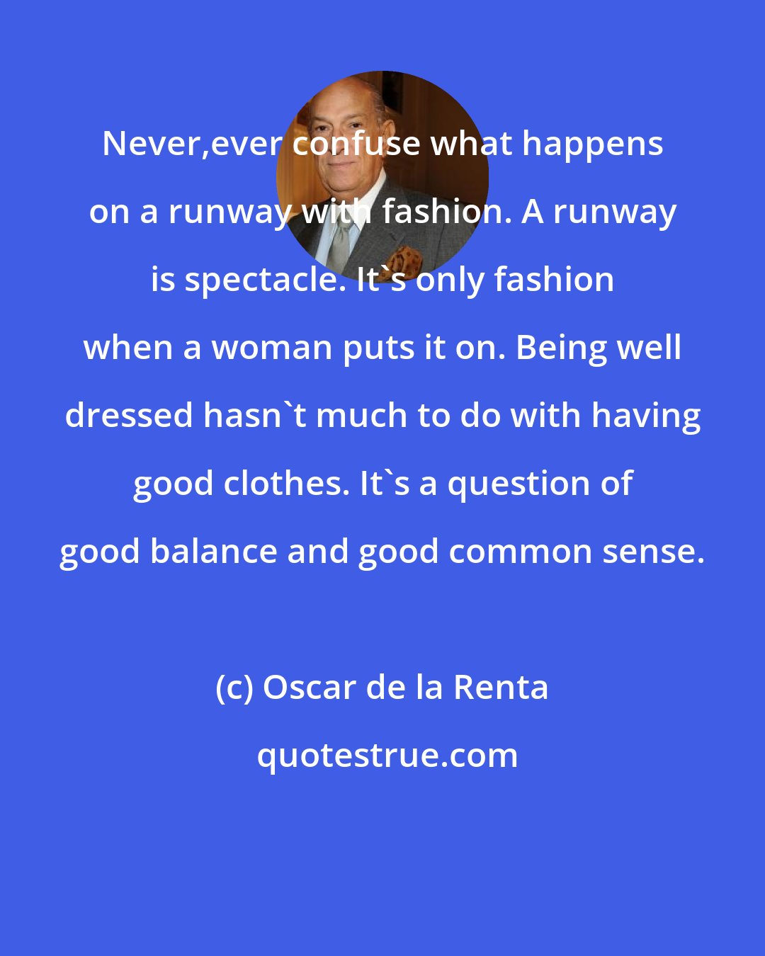 Oscar de la Renta: Never,ever confuse what happens on a runway with fashion. A runway is spectacle. It's only fashion when a woman puts it on. Being well dressed hasn't much to do with having good clothes. It's a question of good balance and good common sense.