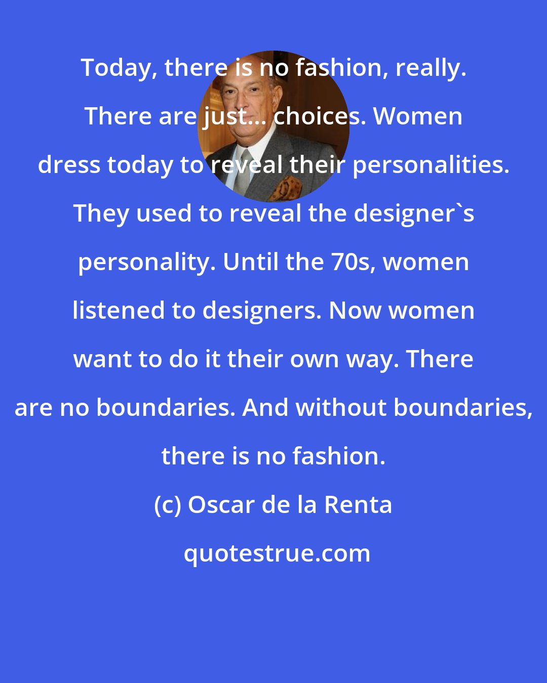 Oscar de la Renta: Today, there is no fashion, really. There are just... choices. Women dress today to reveal their personalities. They used to reveal the designer's personality. Until the 70s, women listened to designers. Now women want to do it their own way. There are no boundaries. And without boundaries, there is no fashion.