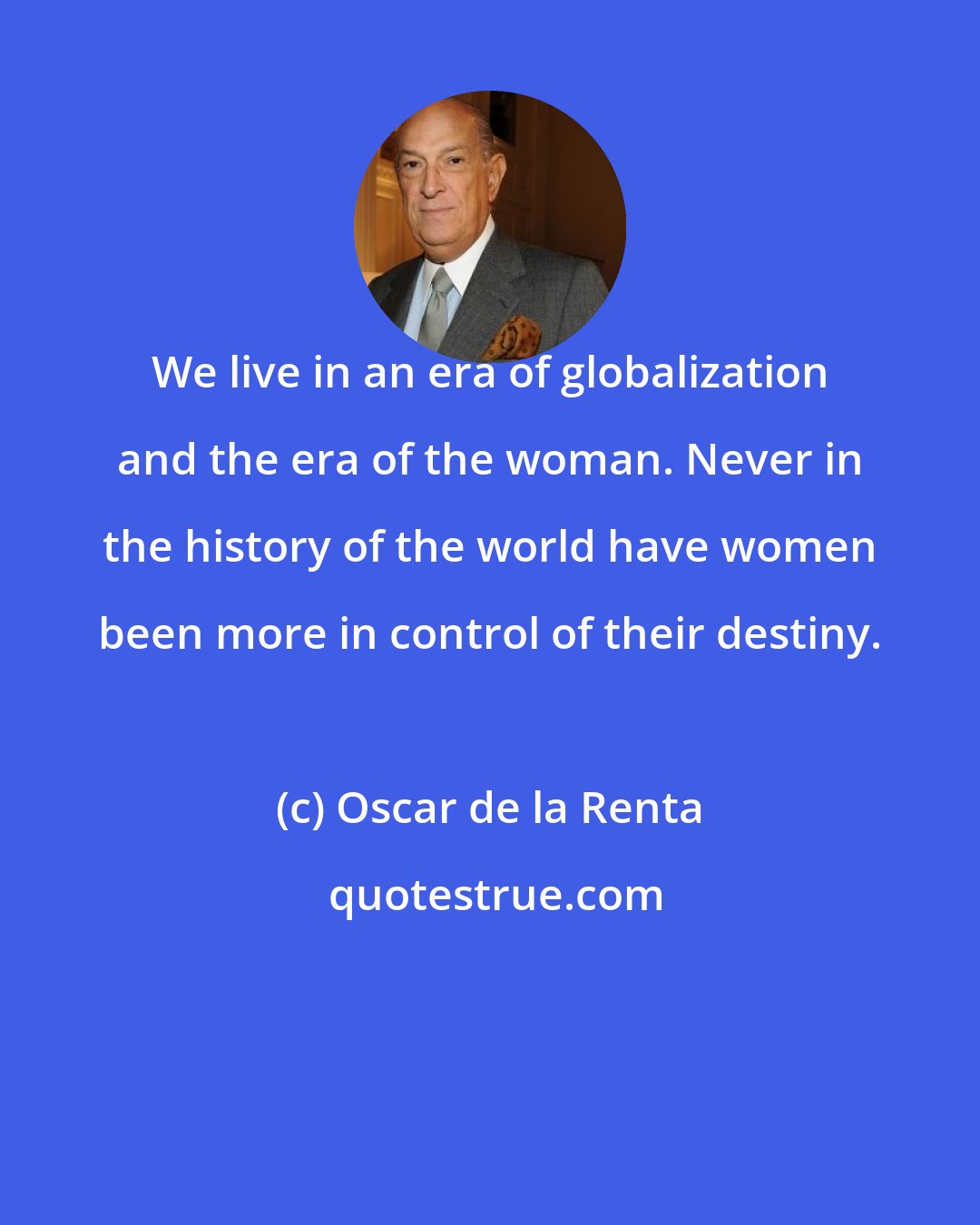 Oscar de la Renta: We live in an era of globalization and the era of the woman. Never in the history of the world have women been more in control of their destiny.