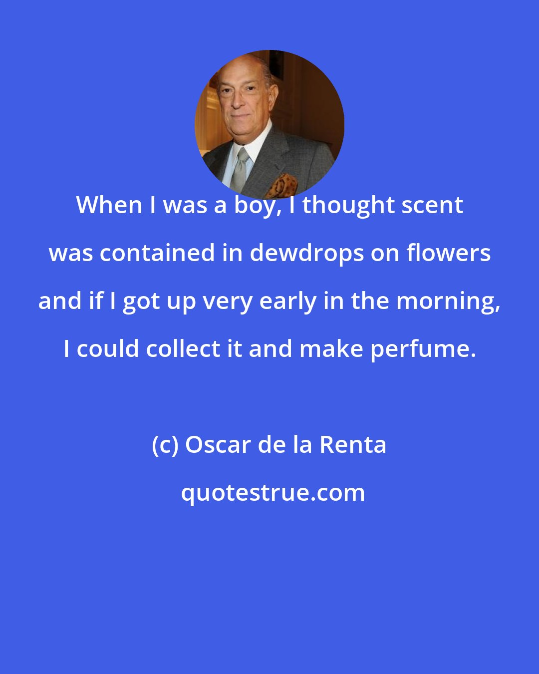Oscar de la Renta: When I was a boy, I thought scent was contained in dewdrops on flowers and if I got up very early in the morning, I could collect it and make perfume.