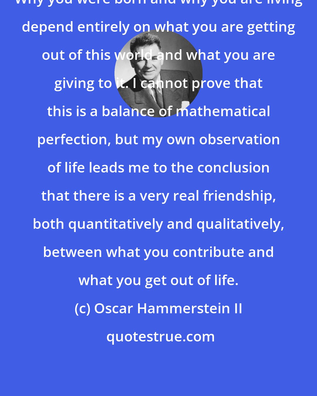 Oscar Hammerstein II: Why you were born and why you are living depend entirely on what you are getting out of this world and what you are giving to it. I cannot prove that this is a balance of mathematical perfection, but my own observation of life leads me to the conclusion that there is a very real friendship, both quantitatively and qualitatively, between what you contribute and what you get out of life.