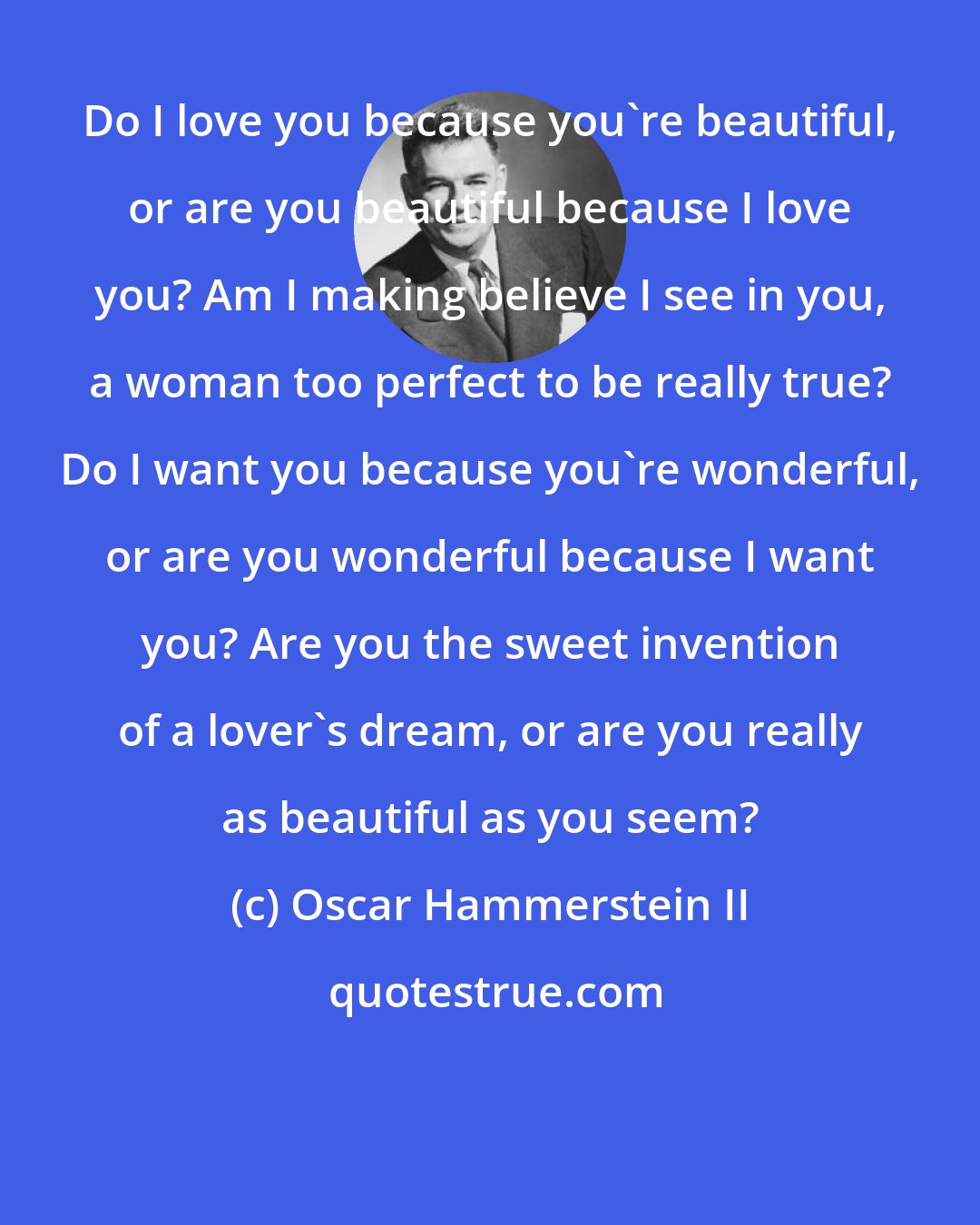 Oscar Hammerstein II: Do I love you because you're beautiful, or are you beautiful because I love you? Am I making believe I see in you, a woman too perfect to be really true? Do I want you because you're wonderful, or are you wonderful because I want you? Are you the sweet invention of a lover's dream, or are you really as beautiful as you seem?