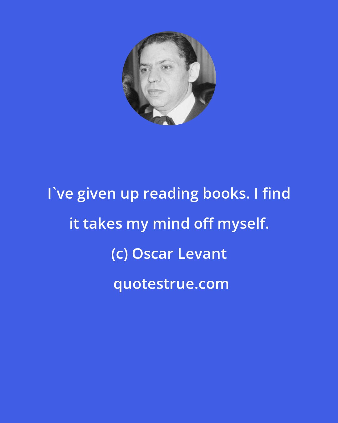 Oscar Levant: I've given up reading books. I find it takes my mind off myself.