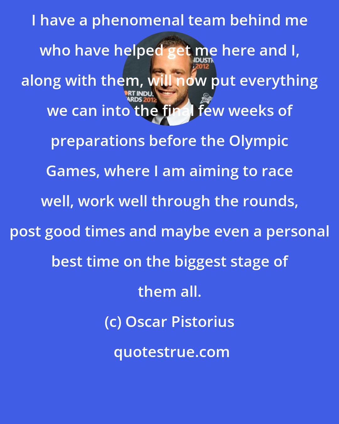 Oscar Pistorius: I have a phenomenal team behind me who have helped get me here and I, along with them, will now put everything we can into the final few weeks of preparations before the Olympic Games, where I am aiming to race well, work well through the rounds, post good times and maybe even a personal best time on the biggest stage of them all.