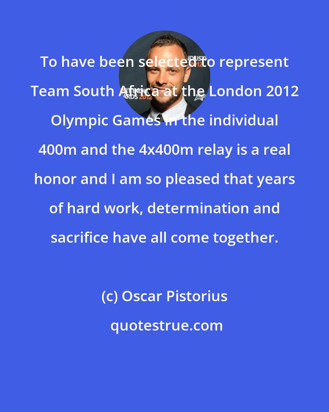 Oscar Pistorius: To have been selected to represent Team South Africa at the London 2012 Olympic Games in the individual 400m and the 4x400m relay is a real honor and I am so pleased that years of hard work, determination and sacrifice have all come together.