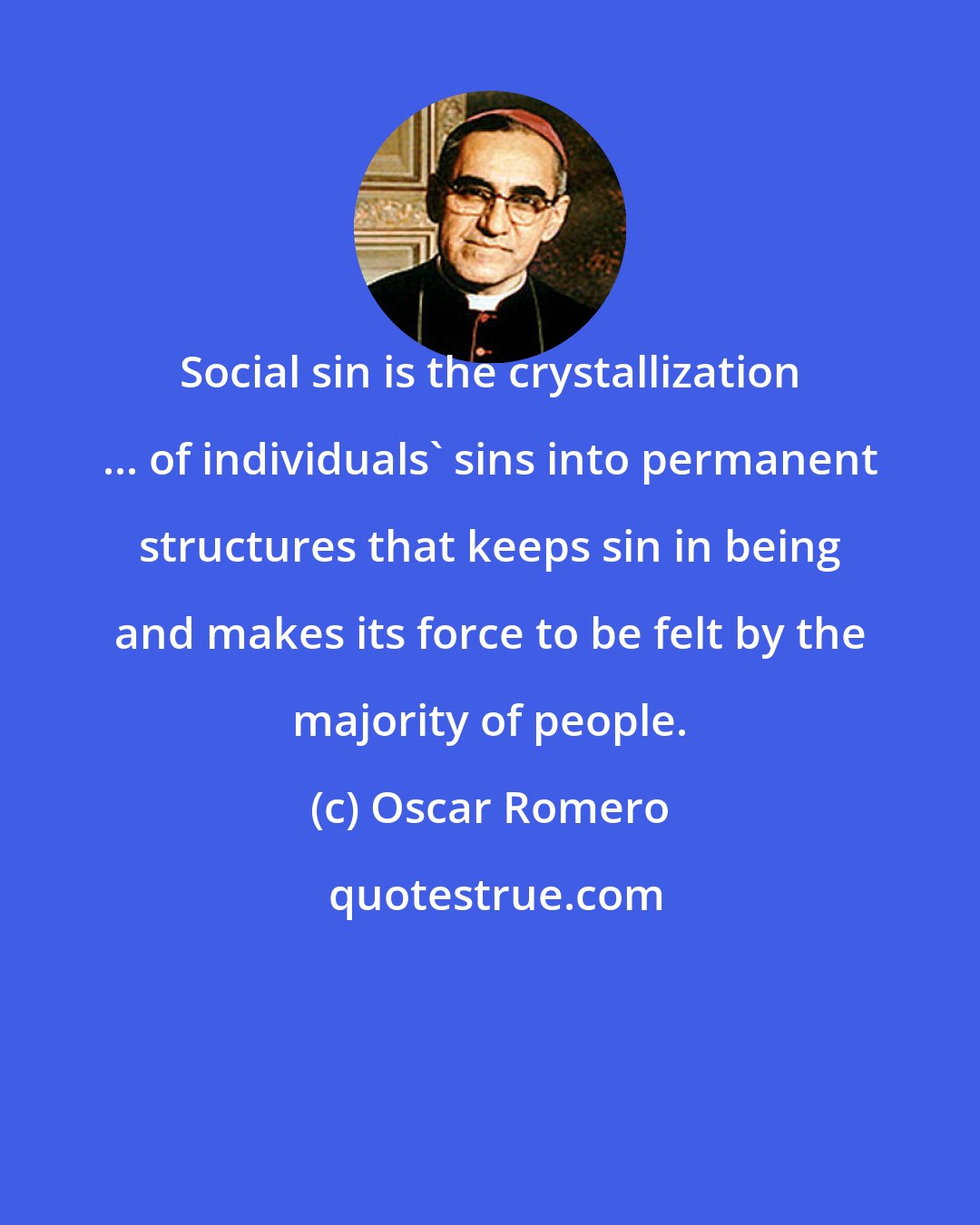 Oscar Romero: Social sin is the crystallization ... of individuals' sins into permanent structures that keeps sin in being and makes its force to be felt by the majority of people.