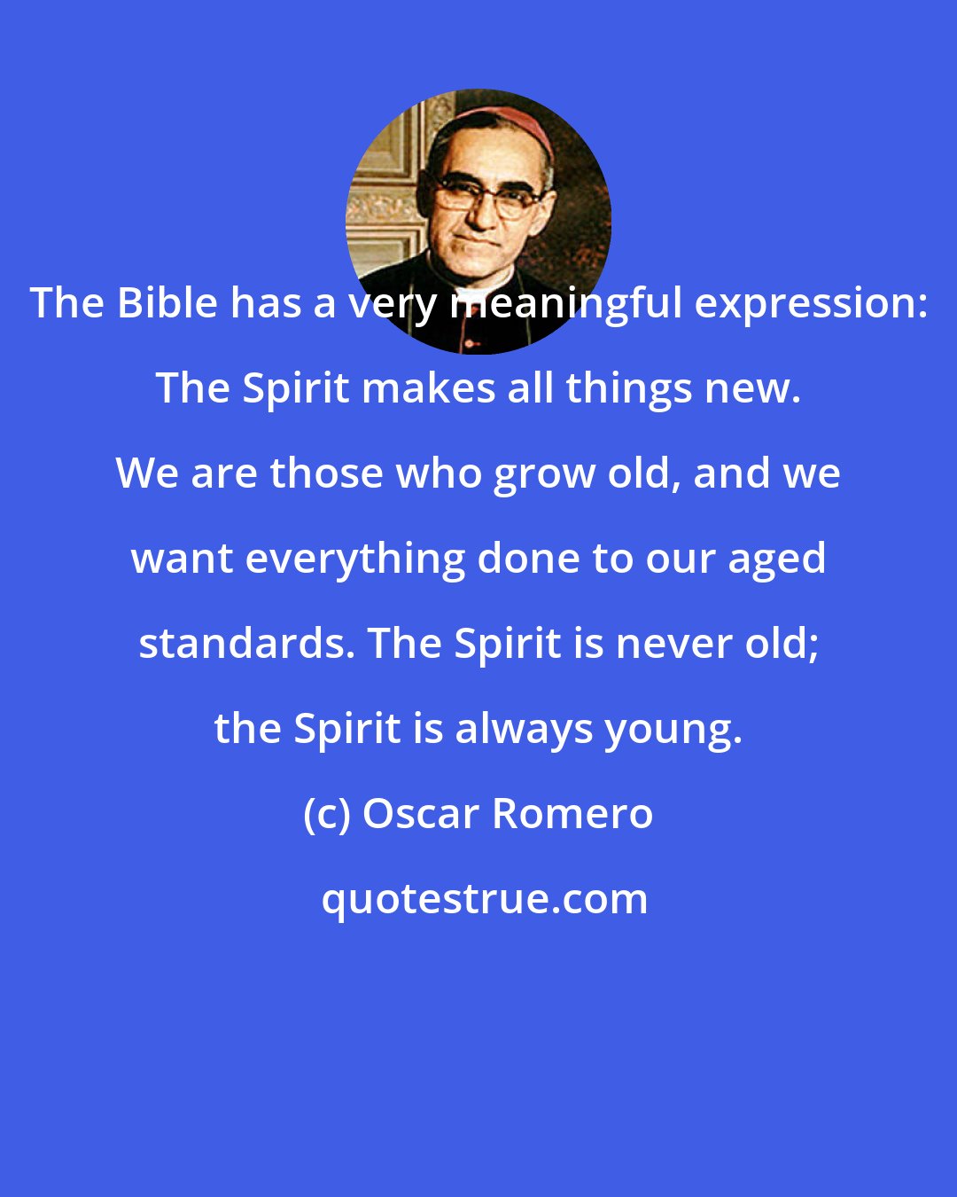 Oscar Romero: The Bible has a very meaningful expression: The Spirit makes all things new. We are those who grow old, and we want everything done to our aged standards. The Spirit is never old; the Spirit is always young.