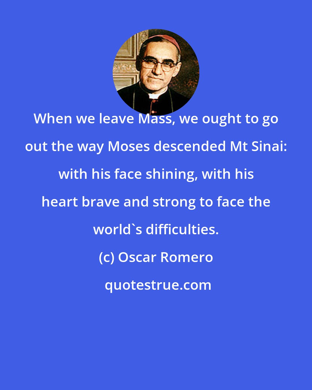 Oscar Romero: When we leave Mass, we ought to go out the way Moses descended Mt Sinai: with his face shining, with his heart brave and strong to face the world's difficulties.