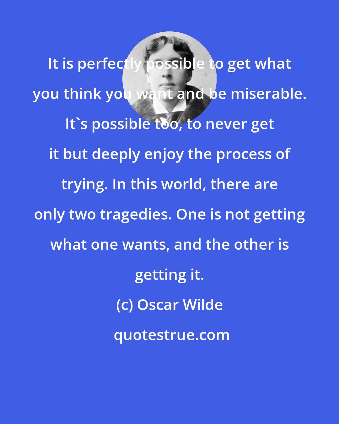 Oscar Wilde: It is perfectly possible to get what you think you want and be miserable. It's possible too, to never get it but deeply enjoy the process of trying. In this world, there are only two tragedies. One is not getting what one wants, and the other is getting it.