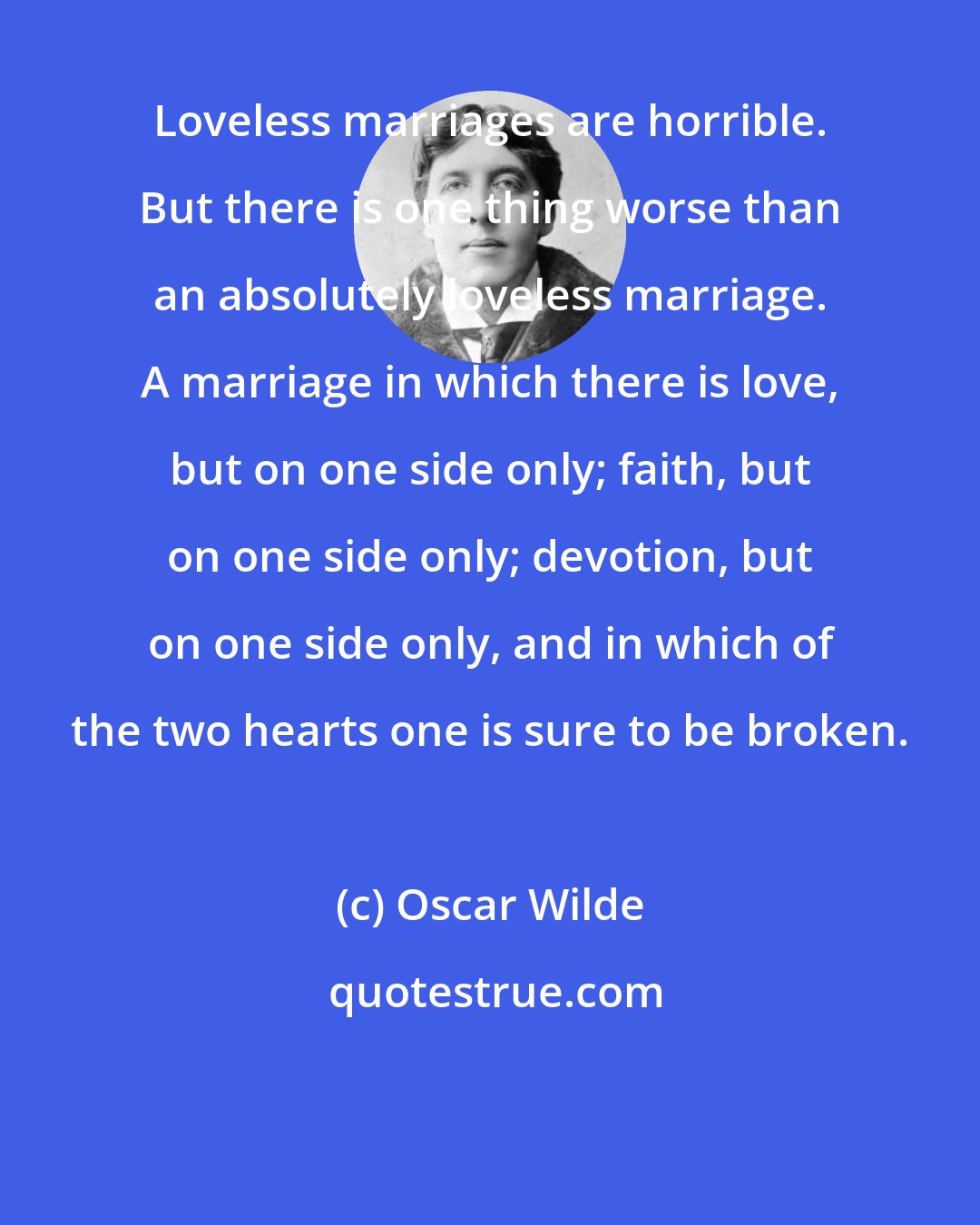 Oscar Wilde: Loveless marriages are horrible. But there is one thing worse than an absolutely loveless marriage. A marriage in which there is love, but on one side only; faith, but on one side only; devotion, but on one side only, and in which of the two hearts one is sure to be broken.