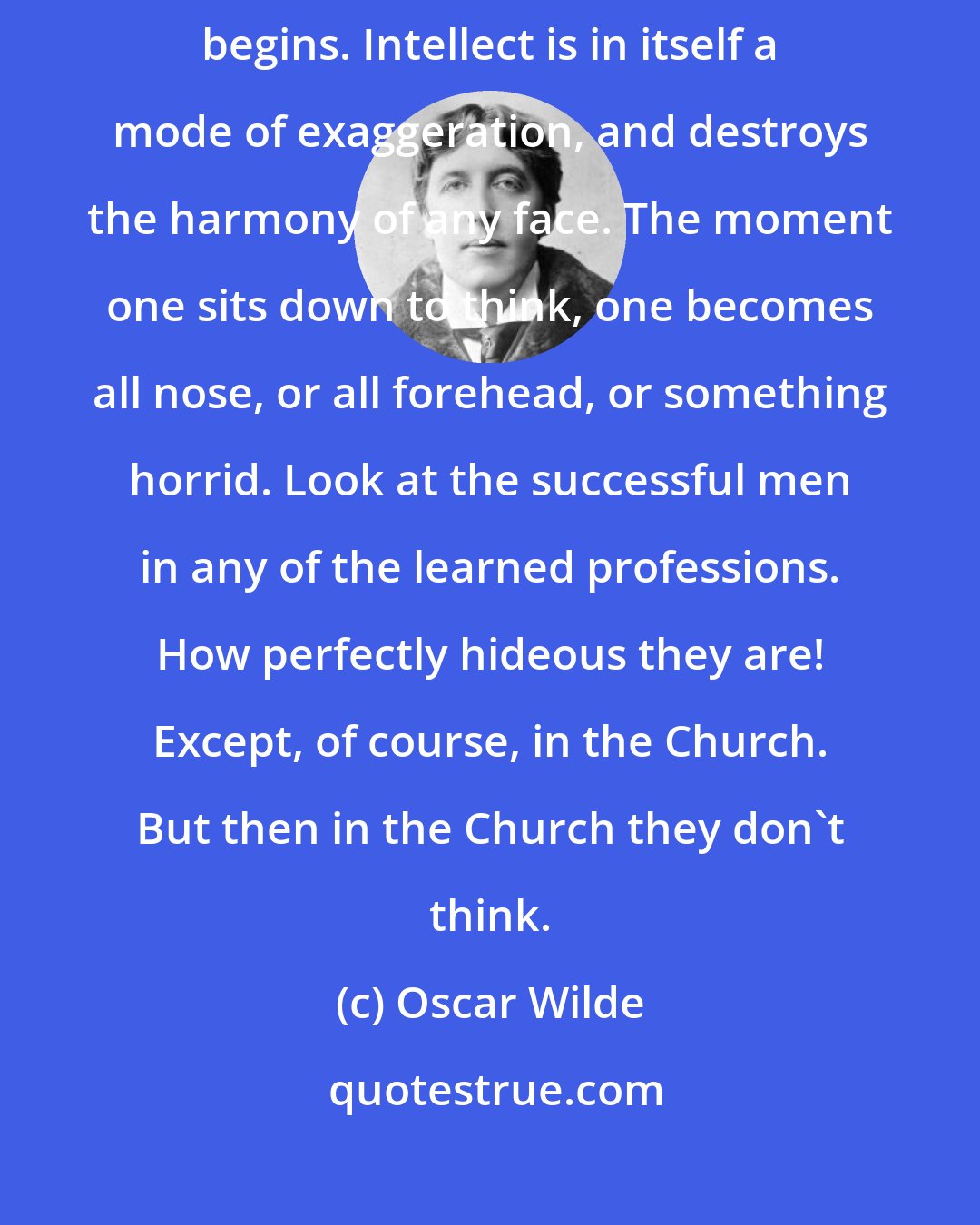 Oscar Wilde: But beauty, real beauty, ends where an intellectual expression begins. Intellect is in itself a mode of exaggeration, and destroys the harmony of any face. The moment one sits down to think, one becomes all nose, or all forehead, or something horrid. Look at the successful men in any of the learned professions. How perfectly hideous they are! Except, of course, in the Church. But then in the Church they don't think.