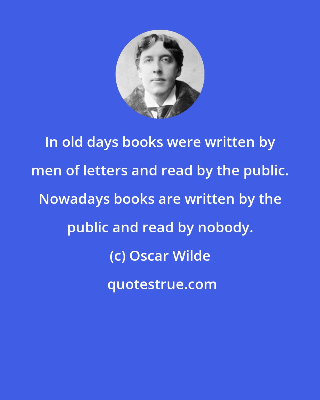 Oscar Wilde: In old days books were written by men of letters and read by the public. Nowadays books are written by the public and read by nobody.