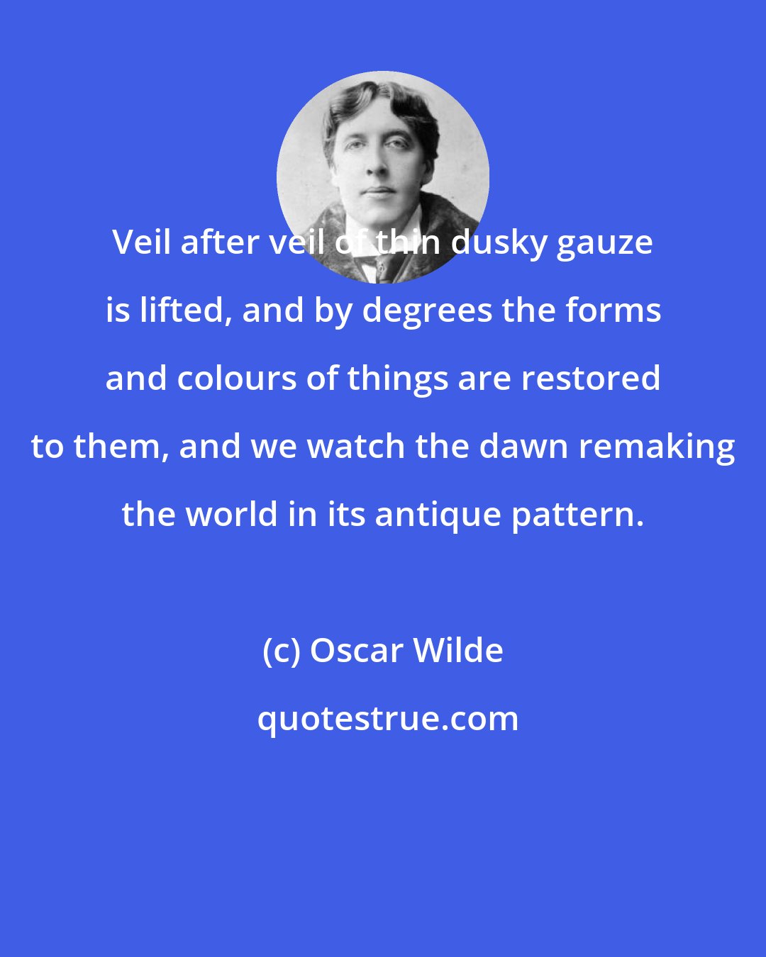 Oscar Wilde: Veil after veil of thin dusky gauze is lifted, and by degrees the forms and colours of things are restored to them, and we watch the dawn remaking the world in its antique pattern.