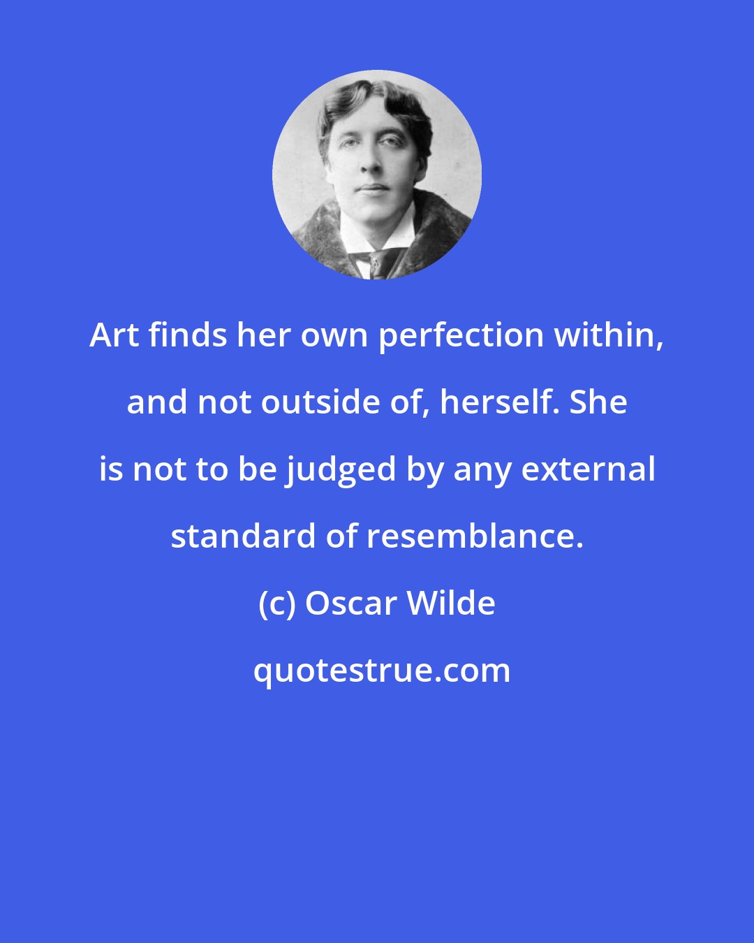 Oscar Wilde: Art finds her own perfection within, and not outside of, herself. She is not to be judged by any external standard of resemblance.
