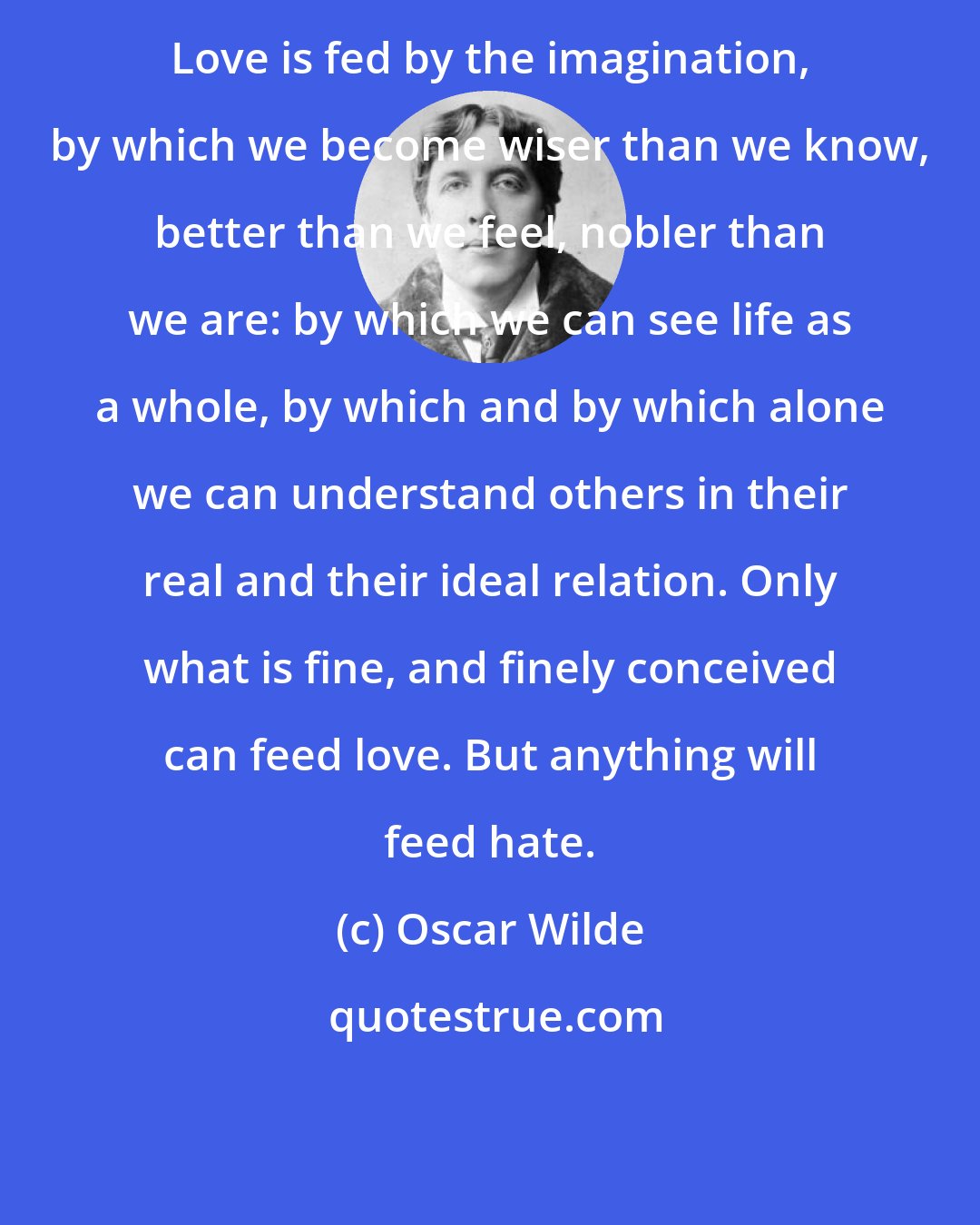 Oscar Wilde: Love is fed by the imagination, by which we become wiser than we know, better than we feel, nobler than we are: by which we can see life as a whole, by which and by which alone we can understand others in their real and their ideal relation. Only what is fine, and finely conceived can feed love. But anything will feed hate.