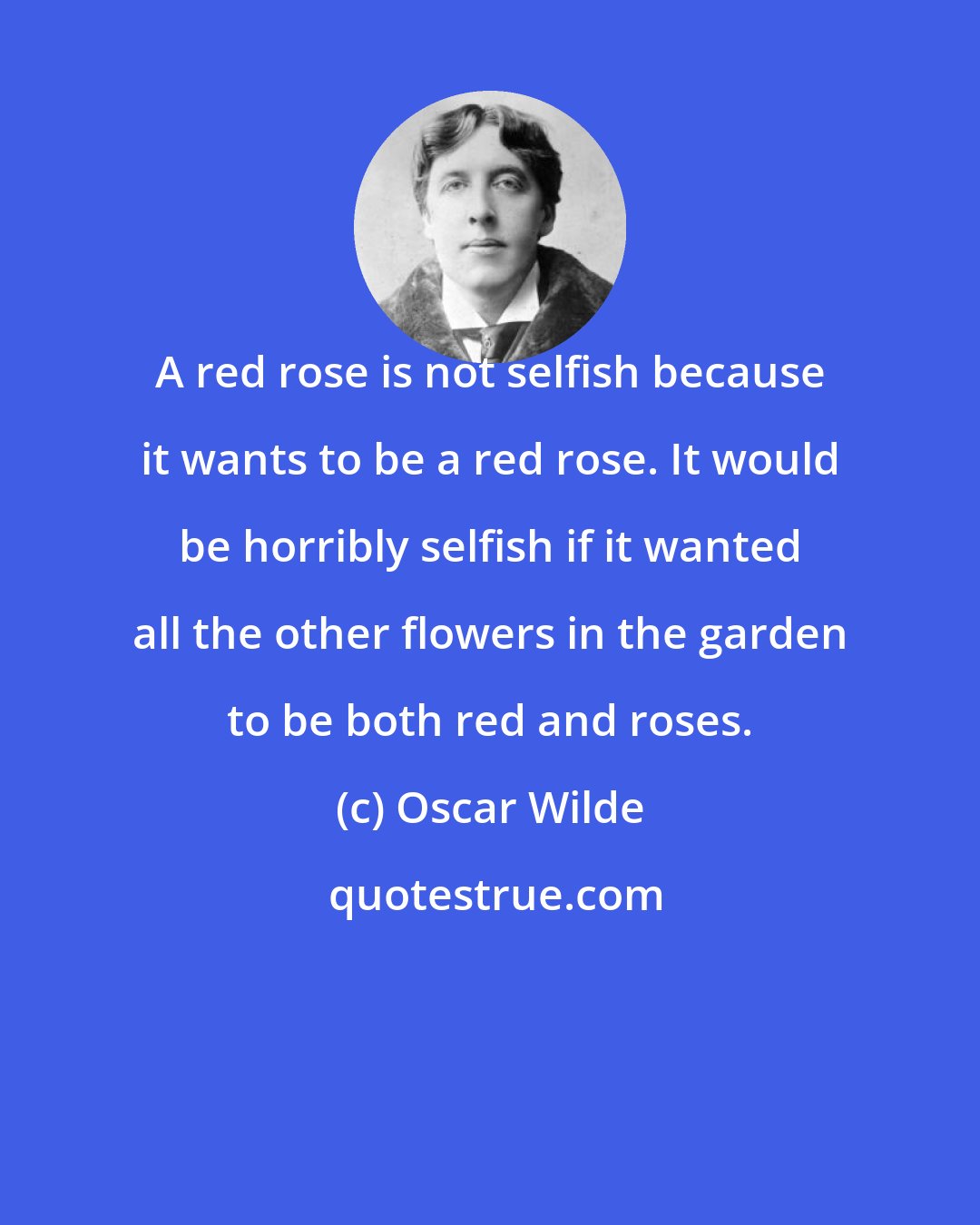 Oscar Wilde: A red rose is not selfish because it wants to be a red rose. It would be horribly selfish if it wanted all the other flowers in the garden to be both red and roses.