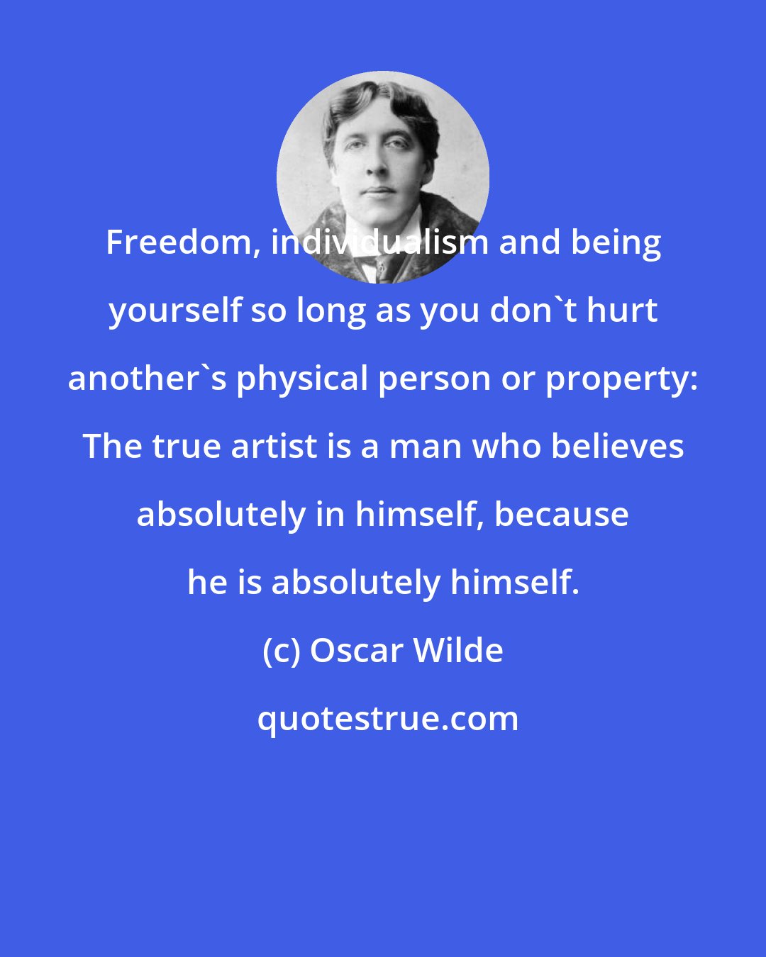 Oscar Wilde: Freedom, individualism and being yourself so long as you don't hurt another's physical person or property: The true artist is a man who believes absolutely in himself, because he is absolutely himself.