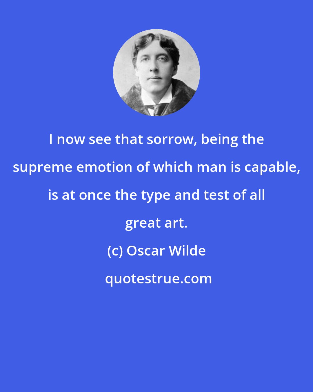 Oscar Wilde: I now see that sorrow, being the supreme emotion of which man is capable, is at once the type and test of all great art.