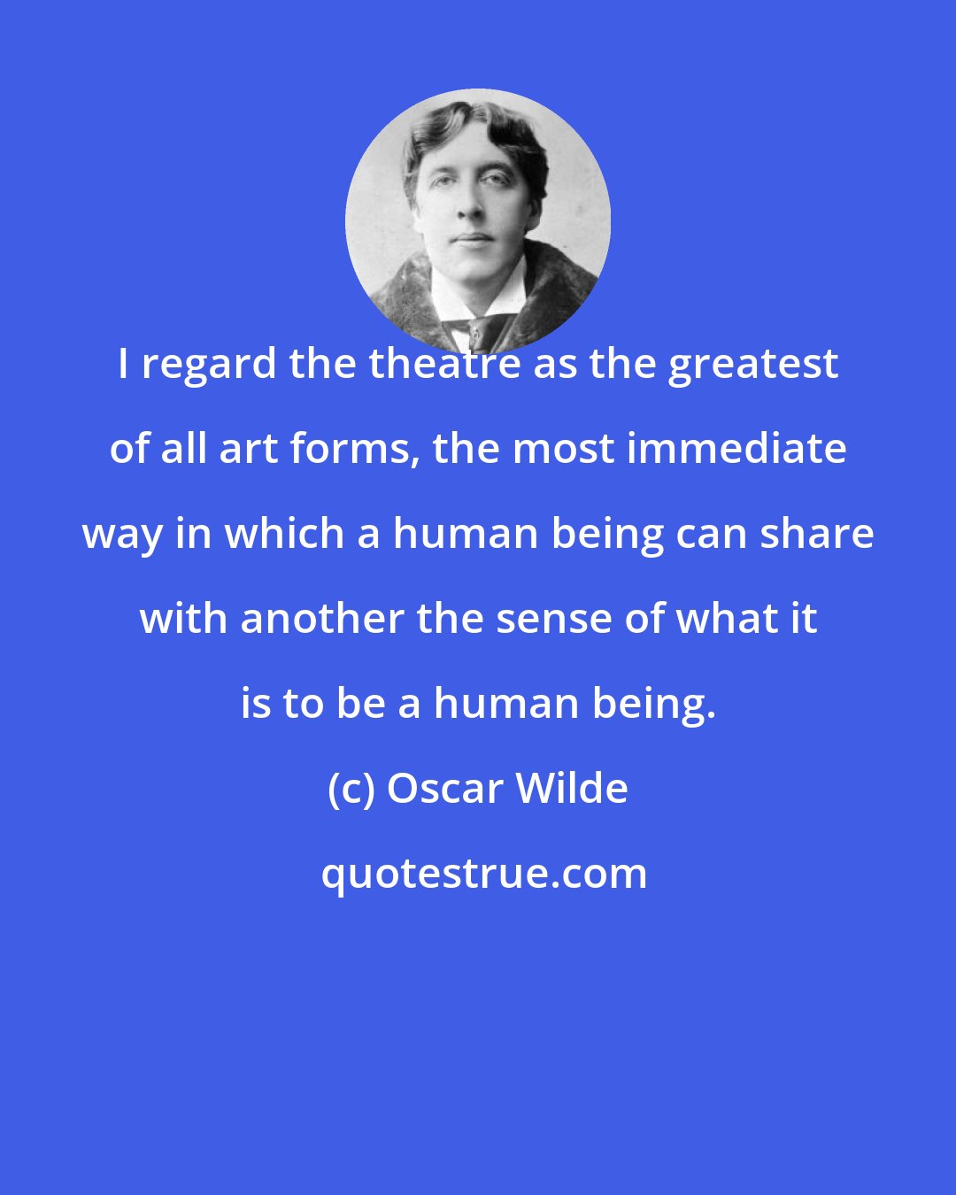 Oscar Wilde: I regard the theatre as the greatest of all art forms, the most immediate way in which a human being can share with another the sense of what it is to be a human being.
