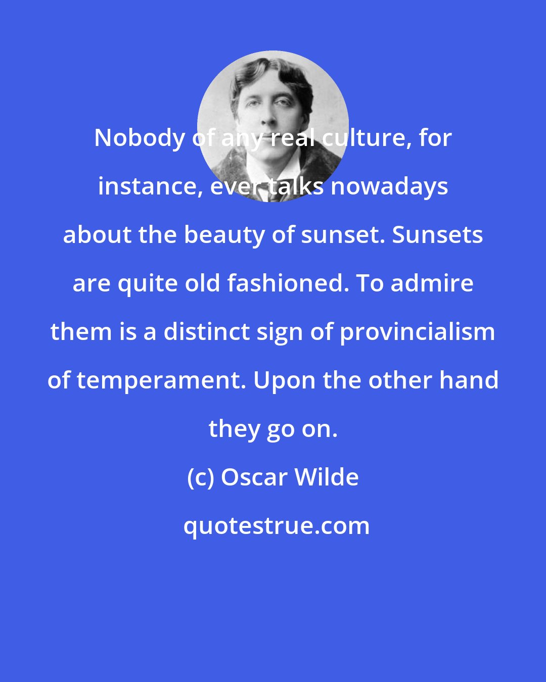 Oscar Wilde: Nobody of any real culture, for instance, ever talks nowadays about the beauty of sunset. Sunsets are quite old fashioned. To admire them is a distinct sign of provincialism of temperament. Upon the other hand they go on.