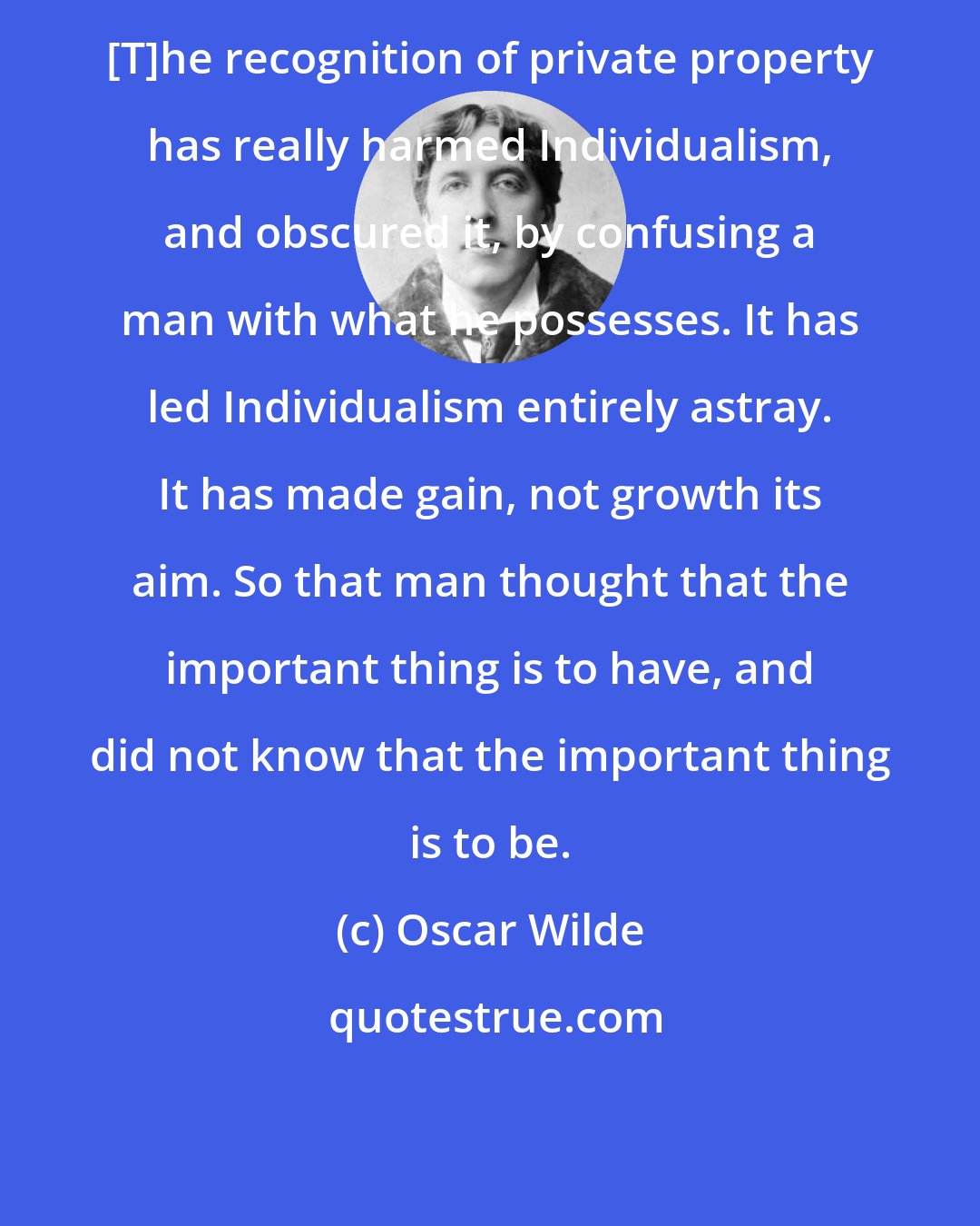 Oscar Wilde: [T]he recognition of private property has really harmed Individualism, and obscured it, by confusing a man with what he possesses. It has led Individualism entirely astray. It has made gain, not growth its aim. So that man thought that the important thing is to have, and did not know that the important thing is to be.