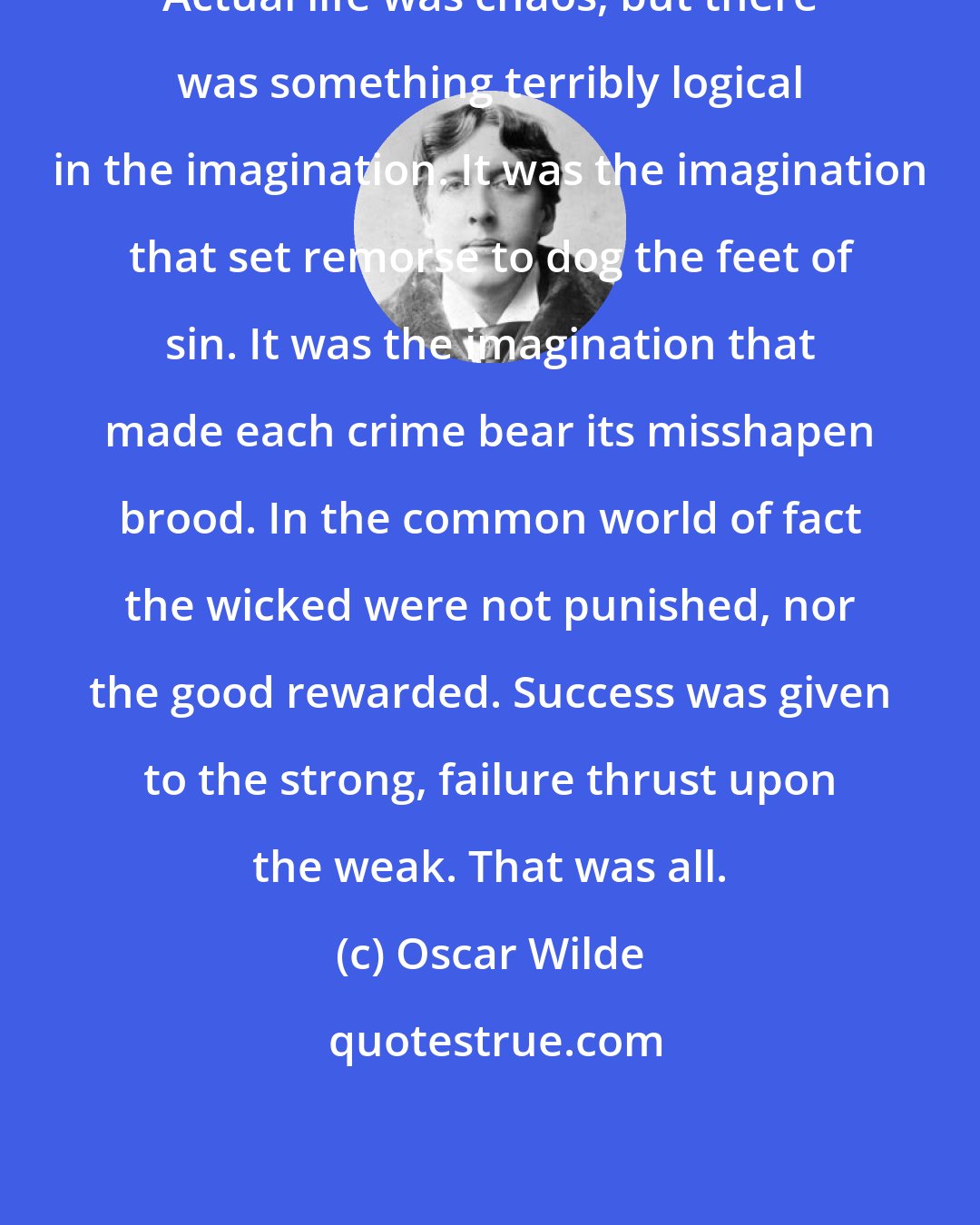 Oscar Wilde: Actual life was chaos, but there was something terribly logical in the imagination. It was the imagination that set remorse to dog the feet of sin. It was the imagination that made each crime bear its misshapen brood. In the common world of fact the wicked were not punished, nor the good rewarded. Success was given to the strong, failure thrust upon the weak. That was all.