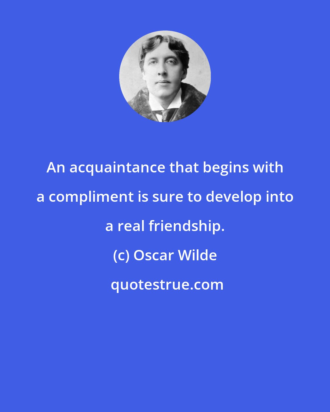 Oscar Wilde: An acquaintance that begins with a compliment is sure to develop into a real friendship.