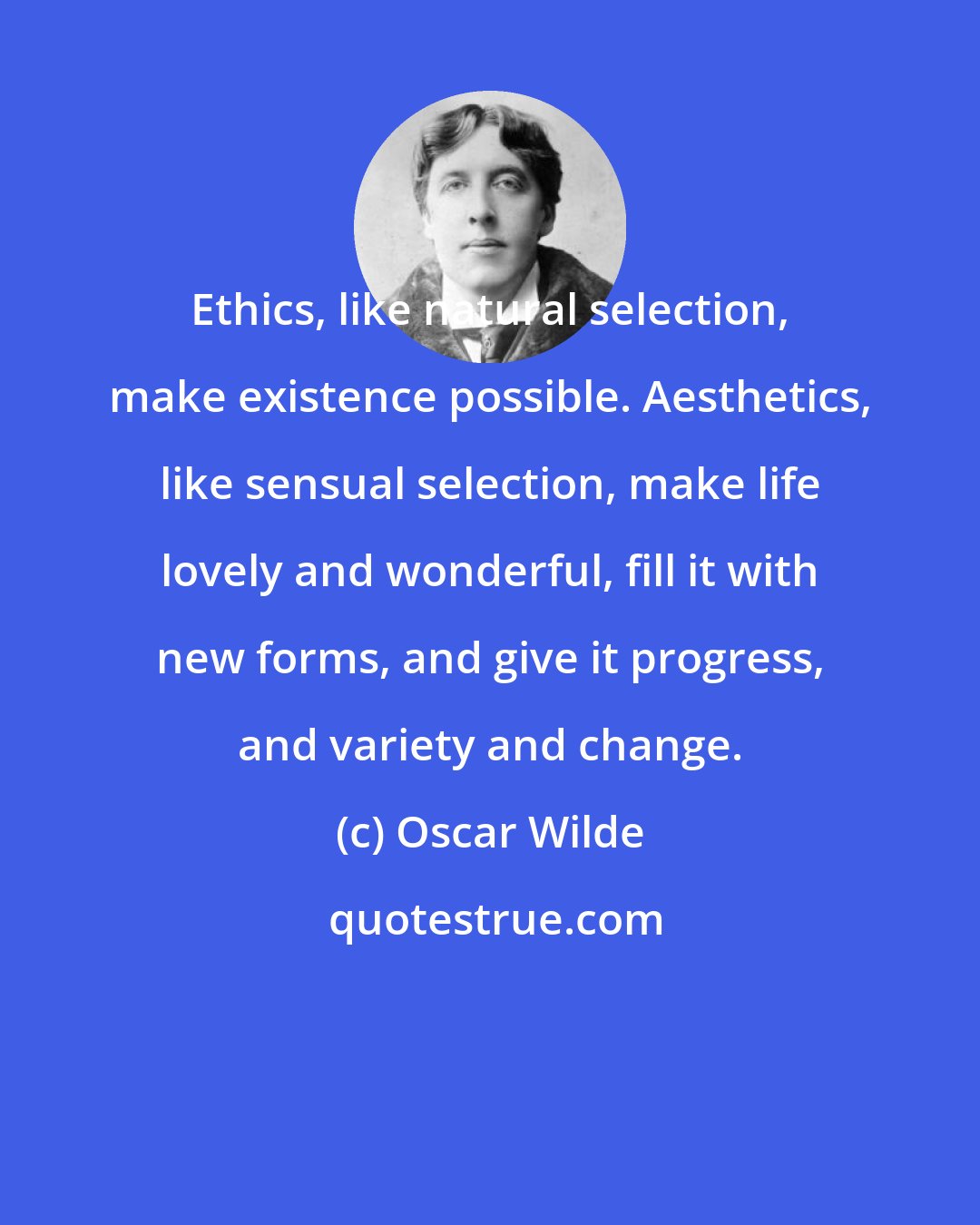 Oscar Wilde: Ethics, like natural selection, make existence possible. Aesthetics, like sensual selection, make life lovely and wonderful, fill it with new forms, and give it progress, and variety and change.