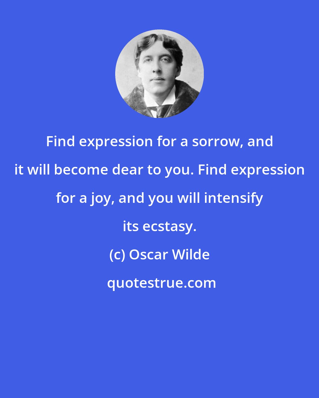 Oscar Wilde: Find expression for a sorrow, and it will become dear to you. Find expression for a joy, and you will intensify its ecstasy.