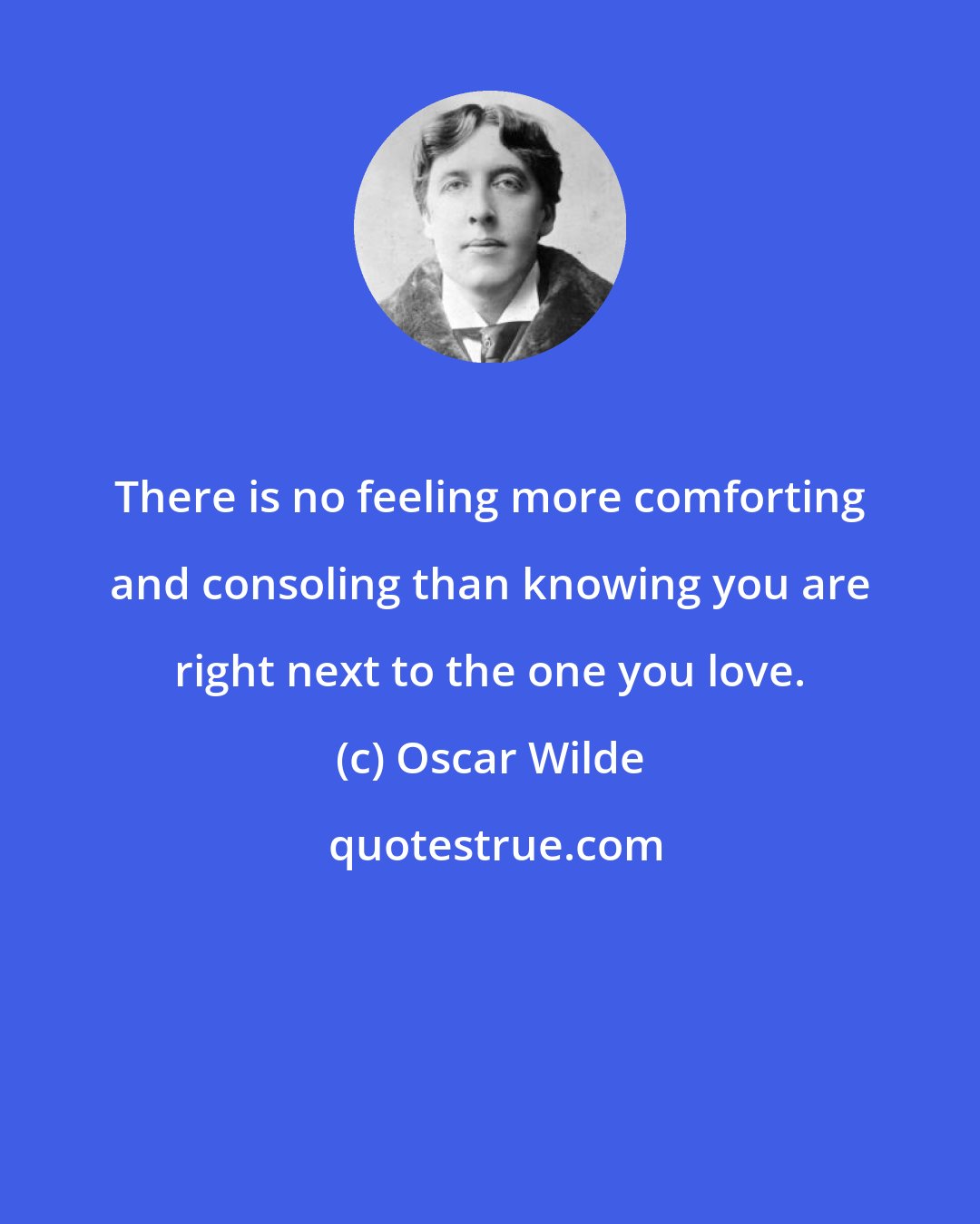 Oscar Wilde: There is no feeling more comforting and consoling than knowing you are right next to the one you love.