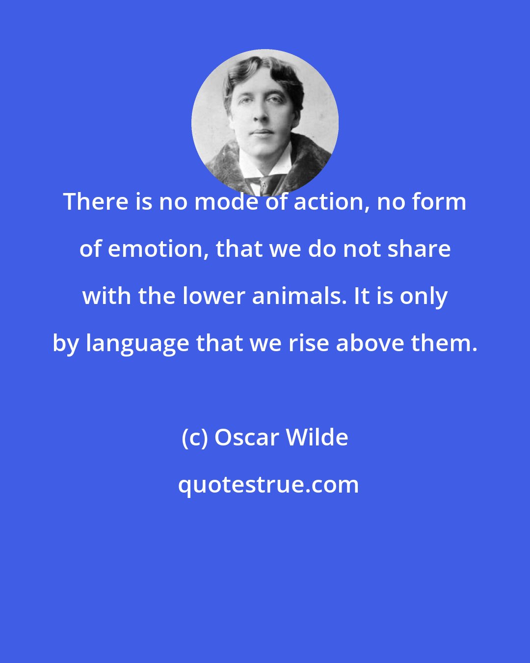 Oscar Wilde: There is no mode of action, no form of emotion, that we do not share with the lower animals. It is only by language that we rise above them.