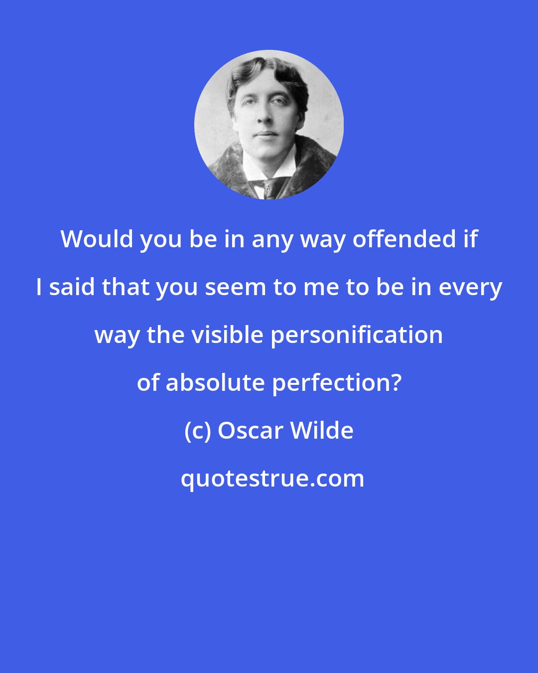 Oscar Wilde: Would you be in any way offended if I said that you seem to me to be in every way the visible personification of absolute perfection?