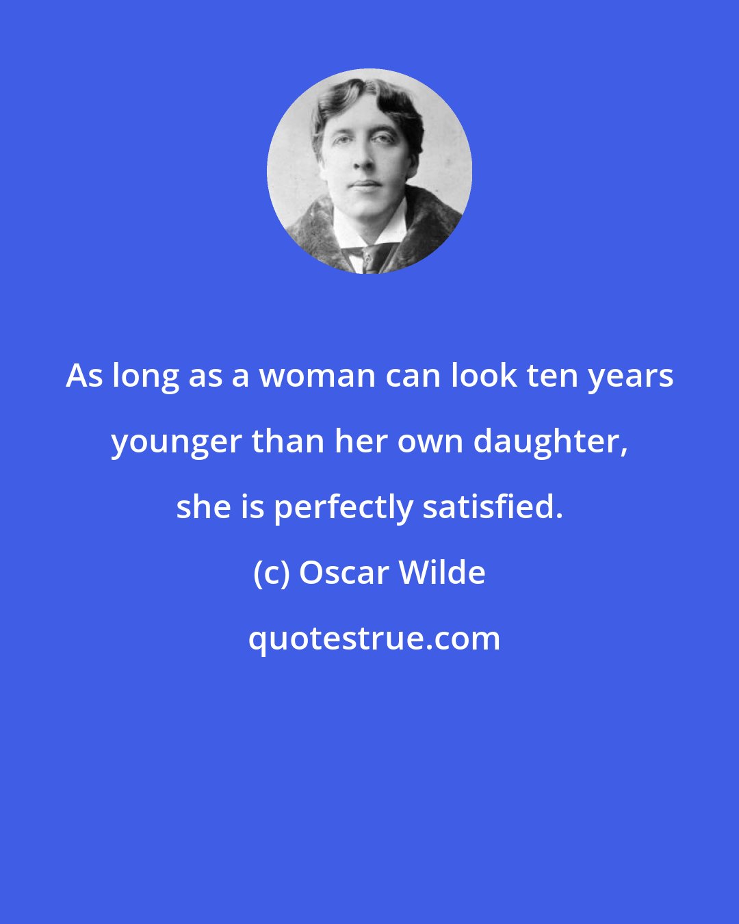 Oscar Wilde: As long as a woman can look ten years younger than her own daughter, she is perfectly satisfied.