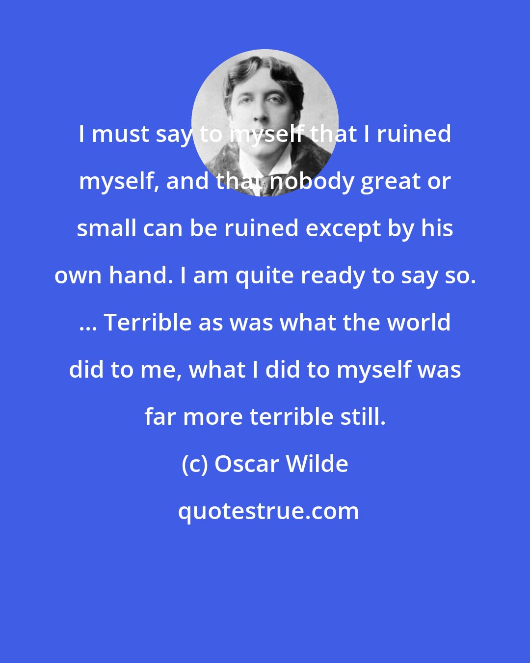 Oscar Wilde: I must say to myself that I ruined myself, and that nobody great or small can be ruined except by his own hand. I am quite ready to say so. ... Terrible as was what the world did to me, what I did to myself was far more terrible still.