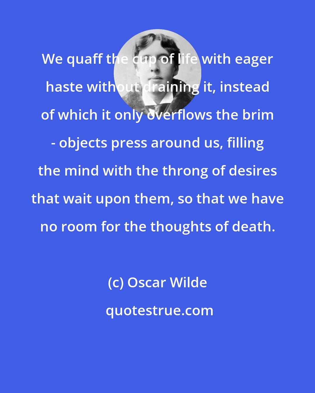 Oscar Wilde: We quaff the cup of life with eager haste without draining it, instead of which it only overflows the brim - objects press around us, filling the mind with the throng of desires that wait upon them, so that we have no room for the thoughts of death.