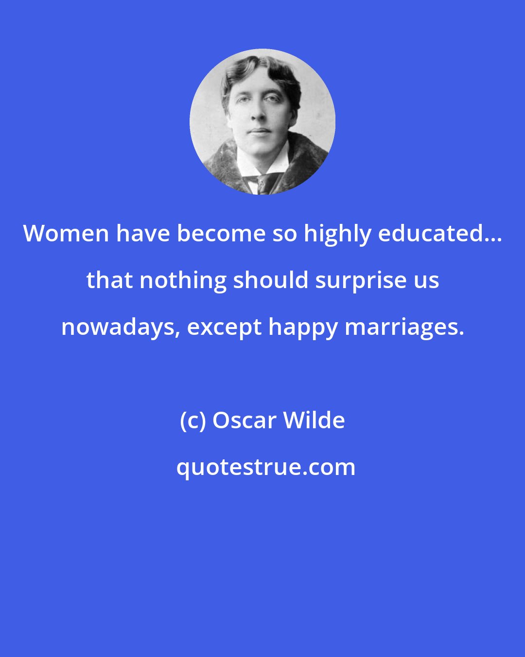 Oscar Wilde: Women have become so highly educated... that nothing should surprise us nowadays, except happy marriages.