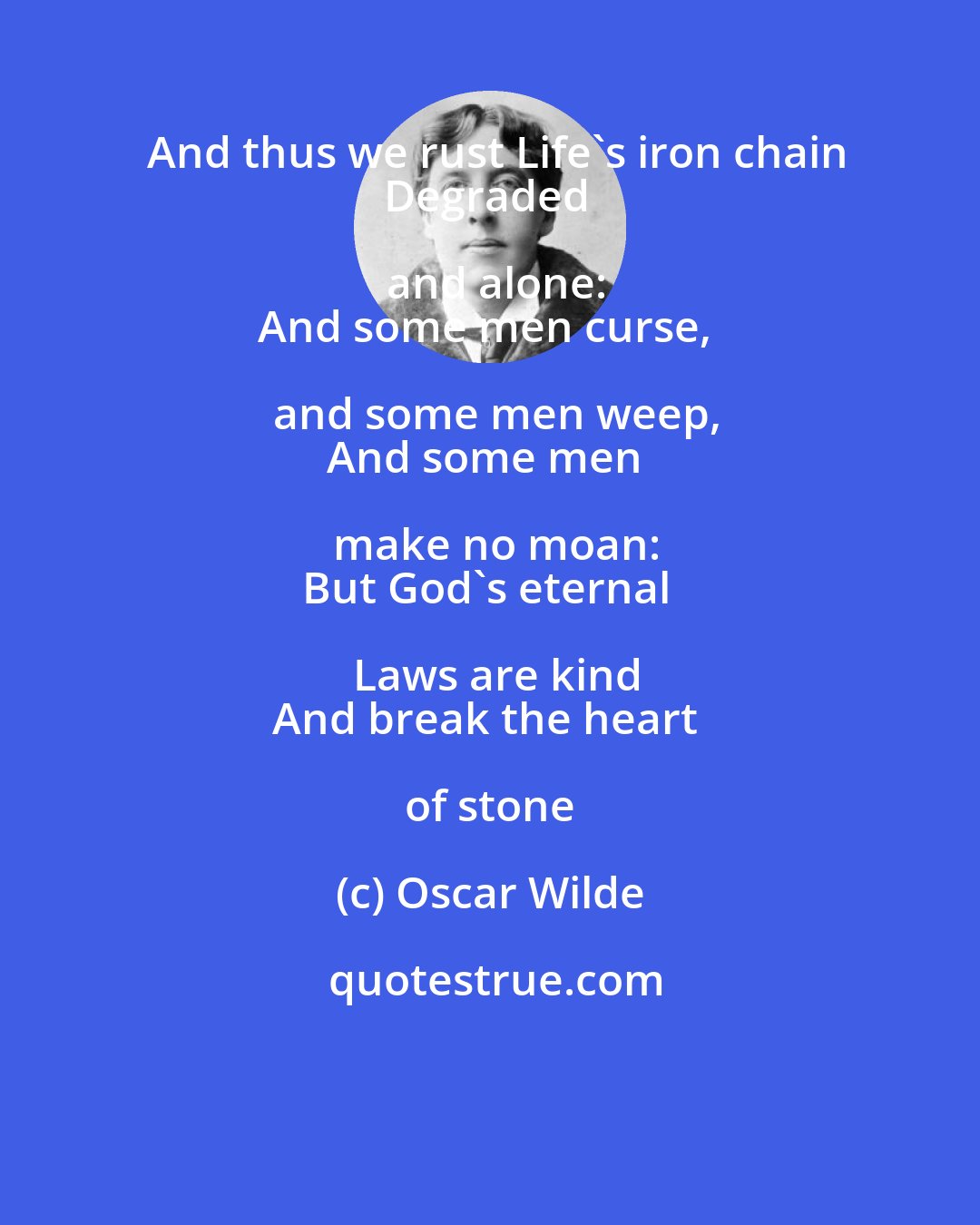 Oscar Wilde: And thus we rust Life's iron chain
Degraded and alone:
And some men curse, and some men weep,
And some men make no moan:
But God's eternal Laws are kind
And break the heart of stone