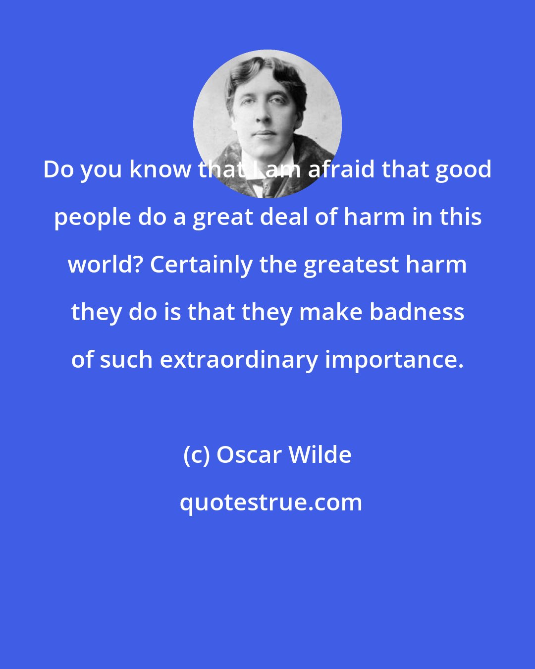 Oscar Wilde: Do you know that I am afraid that good people do a great deal of harm in this world? Certainly the greatest harm they do is that they make badness of such extraordinary importance.