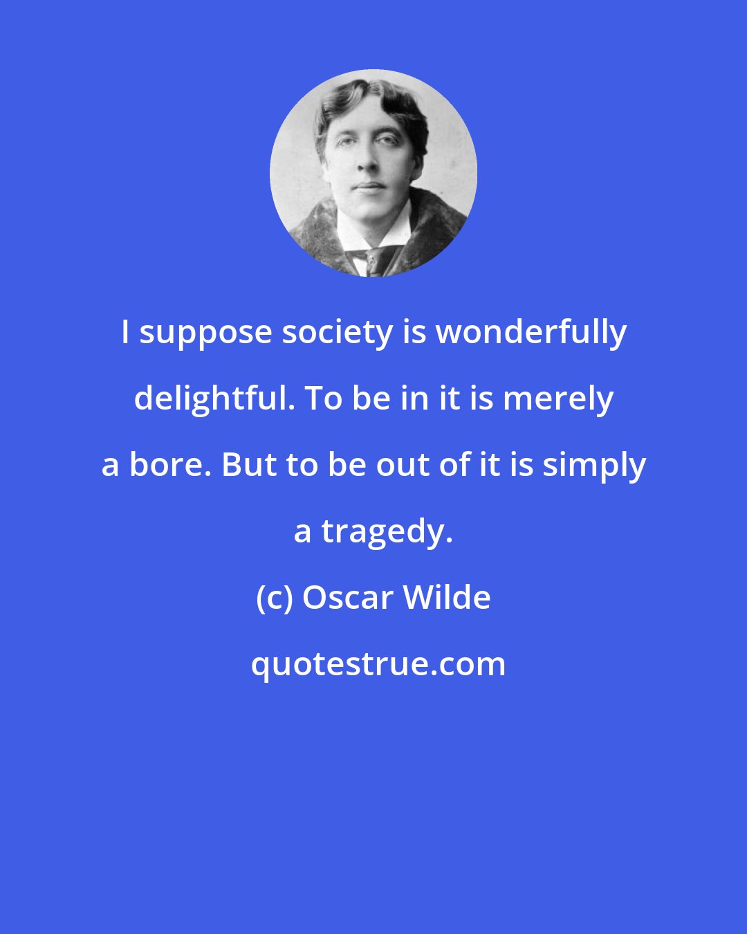 Oscar Wilde: I suppose society is wonderfully delightful. To be in it is merely a bore. But to be out of it is simply a tragedy.